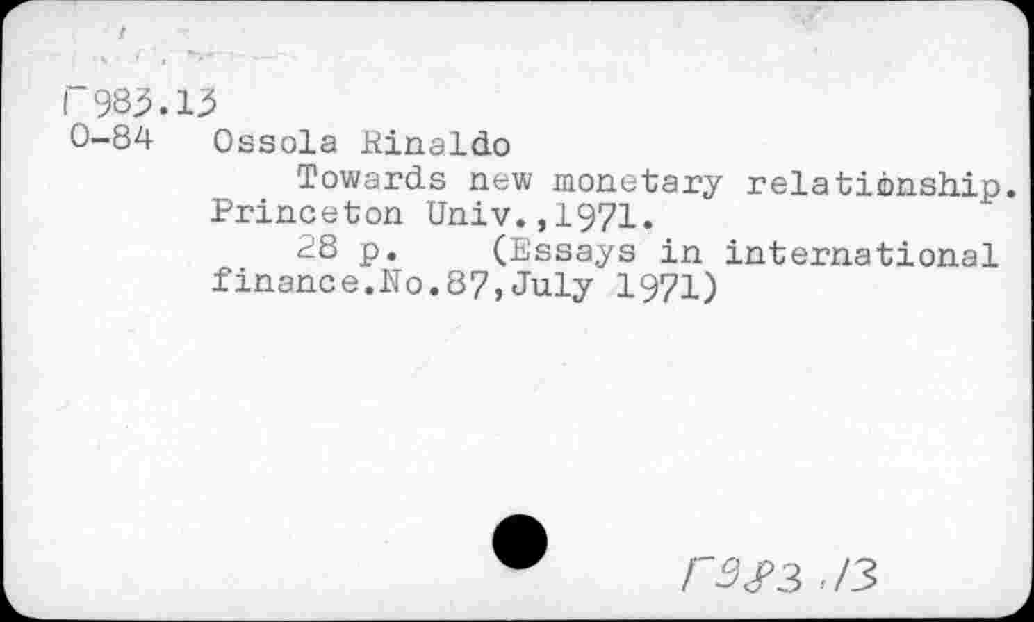 ﻿r983.13
0-84 Ossola Rinaldo
Towards new monetary relationship. Princeton Univ.,1971.
28 p. (Essays in international finance.No.87,July 1971)
3 ,/3